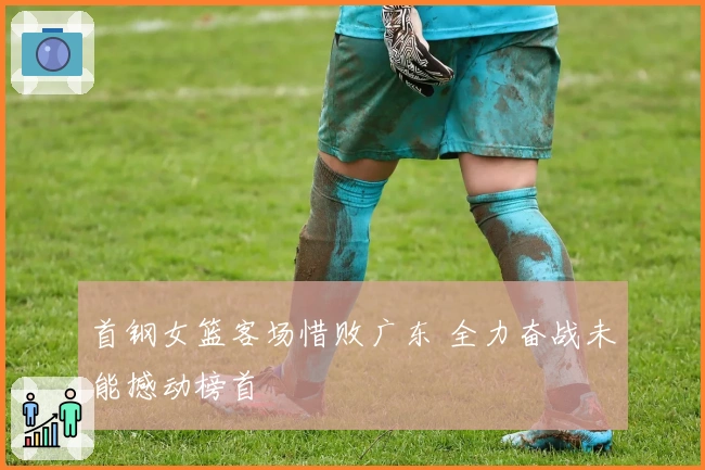 首钢女篮客场惜败广东 全力奋战未能撼动榜首