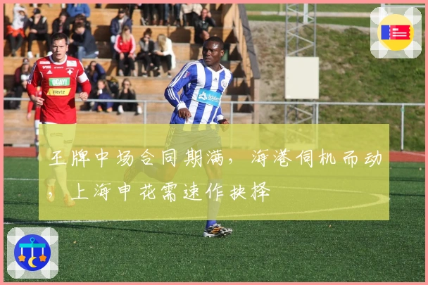 王牌中场合同期满，海港伺机而动，上海申花需速作抉择