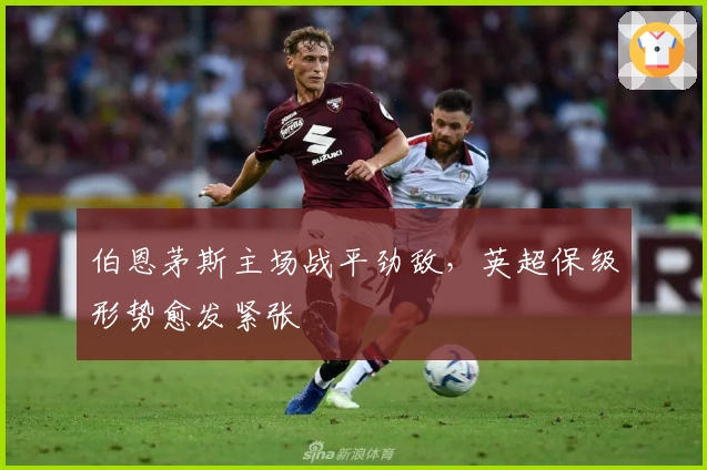 伯恩茅斯主场战平劲敌,英超保级形势愈发紧张