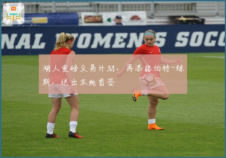 湖人重磅交易计划，再添赫伯特-琼斯，送出末轮首签