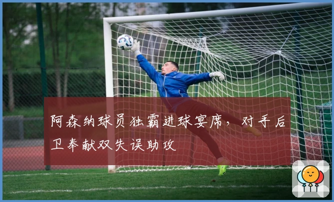 阿森纳球员独霸进球宴席，对手后卫奉献双失误助攻