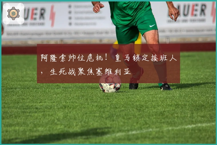 阿隆索帅位危机！皇马锁定接班人，生死战聚焦塞维利亚