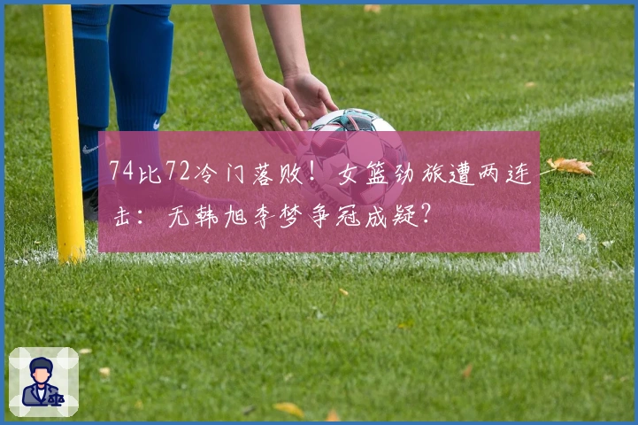 74比72冷门落败！女篮劲旅遭两连击：无韩旭李梦争冠成疑？