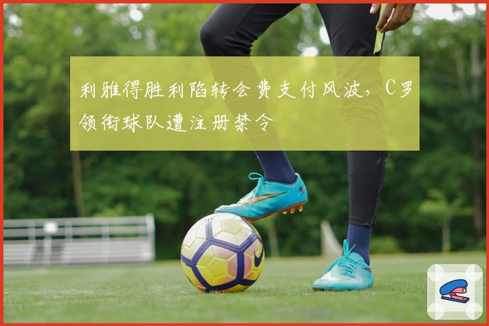 利雅得胜利陷转会费支付风波，C罗领衔球队遭注册禁令