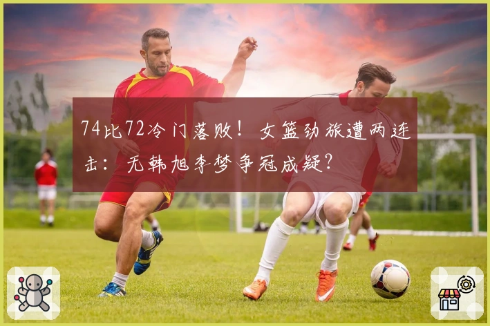 74比72冷门落败！女篮劲旅遭两连击：无韩旭李梦争冠成疑？